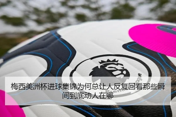 梅西美洲杯进球集锦为何总让人反复回看那些瞬间到底动人在哪 | dbcp